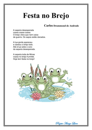 Projeto Amigo Livro
Festa no Brejo
Carlos Drummond de Andrade
A saparia desesperada
coaxa coaxa coaxa.
O brejo vibra que nem caixa
de guerra. Os sapos estão danados.
A lua gorda apareceu
e clareou o brejo todo.
Até à lua sobe o coro
da saparia desesperada.
A saparia toda de Minas
coaxa no brejo humilde.
Hoje tem festa no brejo!
 