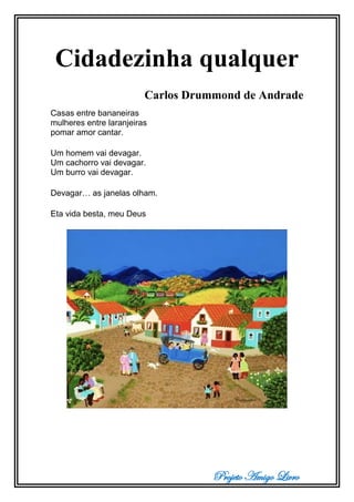 Projeto Amigo Livro
Cidadezinha qualquer
Carlos Drummond de Andrade
Casas entre bananeiras
mulheres entre laranjeiras
pomar amor cantar.
Um homem vai devagar.
Um cachorro vai devagar.
Um burro vai devagar.
Devagar… as janelas olham.
Eta vida besta, meu Deus
 