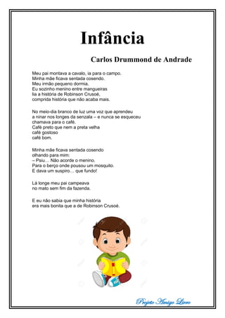 Projeto Amigo Livro
Infância
Carlos Drummond de Andrade
Meu pai montava a cavalo, ia para o campo.
Minha mãe ficava sentada cosendo.
Meu irmão pequeno dormia.
Eu sozinho menino entre mangueiras
lia a história de Robinson Crusoé,
comprida história que não acaba mais.
No meio-dia branco de luz uma voz que aprendeu
a ninar nos longes da senzala – e nunca se esqueceu
chamava para o café.
Café preto que nem a preta velha
café gostoso
café bom.
Minha mãe ficava sentada cosendo
olhando para mim:
– Psiu… Não acorde o menino.
Para o berço onde pousou um mosquito.
E dava um suspiro… que fundo!
Lá longe meu pai campeava
no mato sem fim da fazenda.
E eu não sabia que minha história
era mais bonita que a de Robinson Crusoé.
 
