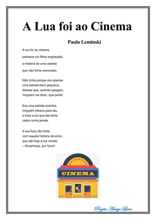 Projeto Amigo Livro
A Lua foi ao Cinema
Paulo Leminski
A lua foi ao cinema,
passava um filme engraçado,
a história de uma estrela
que não tinha namorado.
Não tinha porque era apenas
uma estrela bem pequena,
dessas que, quando apagam,
ninguém vai dizer, que pena!
Era uma estrela sozinha,
ninguém olhava para ela,
e toda a luz que ela tinha
cabia numa janela.
A lua ficou tão triste
com aquela história de amor,
que até hoje a lua insiste:
– Amanheça, por favor!
 