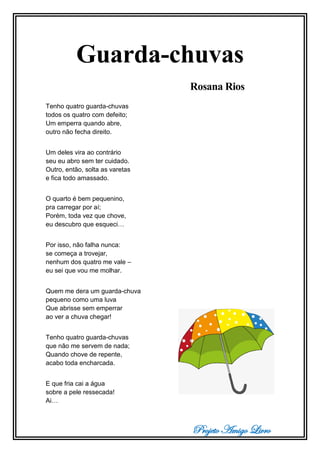 Projeto Amigo Livro
Guarda-chuvas
Rosana Rios
Tenho quatro guarda-chuvas
todos os quatro com defeito;
Um emperra quando abre,
outro não fecha direito.
Um deles vira ao contrário
seu eu abro sem ter cuidado.
Outro, então, solta as varetas
e fica todo amassado.
O quarto é bem pequenino,
pra carregar por aí;
Porém, toda vez que chove,
eu descubro que esqueci…
Por isso, não falha nunca:
se começa a trovejar,
nenhum dos quatro me vale –
eu sei que vou me molhar.
Quem me dera um guarda-chuva
pequeno como uma luva
Que abrisse sem emperrar
ao ver a chuva chegar!
Tenho quatro guarda-chuvas
que não me servem de nada;
Quando chove de repente,
acabo toda encharcada.
E que fria cai a água
sobre a pele ressecada!
Ai…
 