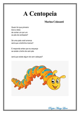 Projeto Amigo Livro
A Centopeia
Marina Colasanti
Quem foi que primeiro
teve a ideia
de contar um por um
os pés da centopeia?
Se uma pata você arranca
será que a bichinha manca?
E responda antes que eu esqueça
se existe o bicho de cem pés
será que existe algum de cem cabeças?
 