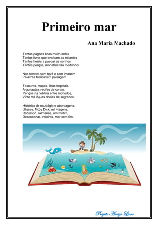 Projeto Amigo Livro
Primeiro mar
Ana Maria Machado
Tantas páginas lidas muito antes
Tantos livros que enchiam as estantes
Tantos heróis a povoar os sonhos
Tantos perigos, monstros tão medonhos
Nos tempos sem tevê e sem imagem
Palavras fabricavam paisagem
Tesouros, mapas, ilhas tropicais,
Argonautas, recifes de corais,
Perigos na neblina entre rochedos,
Vinte mil léguas cheias de segredos.
Histórias de naufrágio e abordagens,
Ulisses, Moby Dick, mil viagens,
Robinson, calmarias, um motim,
Descobertas, veleiros, mar sem fim.
 