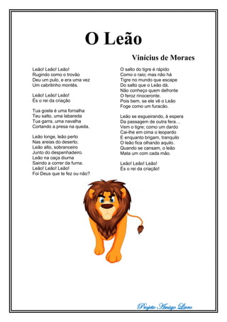 Projeto Amigo Livro
O Leão
Vinícius de Moraes
Leão! Leão! Leão!
Rugindo como o trovão
Deu um pulo, e era uma vez
Um cabritinho montês.
Leão! Leão! Leão!
És o rei da criação
Tua goela é uma fornalha
Teu salto, uma labareda
Tua garra, uma navalha
Cortando a presa na queda.
Leão longe, leão perto
Nas areias do deserto.
Leão alto, sobranceiro
Junto do despenhadeiro.
Leão na caça diurna
Saindo a correr da furna.
Leão! Leão! Leão!
Foi Deus que te fez ou não?
O salto do tigre é rápido
Como o raio; mas não há
Tigre no mundo que escape
Do salto que o Leão dá.
Não conheço quem defronte
O feroz rinoceronte.
Pois bem, se ele vê o Leão
Foge como um furacão.
Leão se esgueirando, à espera
Da passagem de outra fera…
Vem o tigre; como um dardo
Cai-lhe em cima o leopardo
E enquanto brigam, tranquilo
O leão fica olhando aquilo.
Quando se cansam, o leão
Mata um com cada mão.
Leão! Leão! Leão!
És o rei da criação!
 