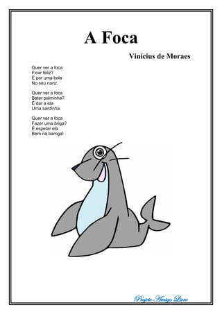 Projeto Amigo Livro
A Foca
Vinícius de Moraes
Quer ver a foca
Ficar feliz?
É por uma bola
No seu nariz.
Quer ver a foca
Bater palminha?
É dar a ela
Uma sardinha.
Quer ver a foca
Fazer uma briga?
É espetar ela
Bem na barriga!
 