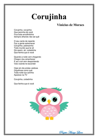 Projeto Amigo Livro
Corujinha
Vinícius de Moraes
Corujinha, corujinha
Que peninha de você
Fica toda encolhidinha
Sempre olhando não sei quê
O seu canto de repente
Faz a gente estremecer
Corujinha, pobrezinha
Todo mundo que te vê
Diz assim, ah, coitadinha
Que feinha que é você
Quando a noite vem chegando
Chega o teu amanhecer
E se o sol vem despontando
Vais voando te esconder
Hoje em dia andas vaidosa
Orgulhosa como quê
Toda noite tua carinha
Aparece na TV
Corujinha, coitadinha
Que feinha que é você
 