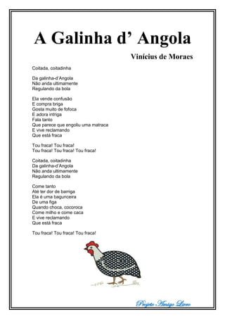 Projeto Amigo Livro
A Galinha d’ Angola
Vinícius de Moraes
Coitada, coitadinha
Da galinha-d’Angola
Não anda ultimamente
Regulando da bola
Ela vende confusão
E compra briga
Gosta muito de fofoca
E adora intriga
Fala tanto
Que parece que engoliu uma matraca
E vive reclamando
Que está fraca
Tou fraca! Tou fraca!
Tou fraca! Tou fraca! Tou fraca!
Coitada, coitadinha
Da galinha-d’Angola
Não anda ultimamente
Regulando da bola
Come tanto
Até ter dor de barriga
Ela é uma bagunceira
De uma figa
Quando choca, cocoroca
Come milho e come caca
E vive reclamando
Que está fraca
Tou fraca! Tou fraca! Tou fraca!
 