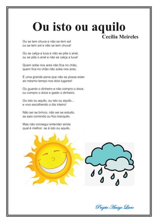 Projeto Amigo Livro
Ou isto ou aquilo
Cecília Meireles
Ou se tem chuva e não se tem sol
ou se tem sol e não se tem chuva!
Ou se calça a luva e não se põe o anel,
ou se põe o anel e não se calça a luva!
Quem sobe nos ares não fica no chão,
quem fica no chão não sobe nos ares.
É uma grande pena que não se possa estar
ao mesmo tempo nos dois lugares!
Ou guardo o dinheiro e não compro o doce,
ou compro o doce e gasto o dinheiro.
Ou isto ou aquilo, ou isto ou aquilo...
e vivo escolhendo o dia inteiro!
Não sei se brinco, não sei se estudo,
se saio correndo ou fico tranquilo.
Mas não consegui entender ainda
qual é melhor: se é isto ou aquilo.
 