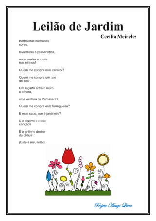 Projeto Amigo Livro
Leilão de Jardim
Cecília Meireles
Borboletas de muitas
cores,
lavadeiras e passarinhos,
ovos verdes e azuis
nos ninhos?
Quem me compra este caracol?
Quem me compra um raio
de sol?
Um lagarto entre o muro
e a hera,
uma estátua da Primavera?
Quem me compra este formigueiro?
E este sapo, que é jardineiro?
E a cigarra e a sua
canção?
E o grilinho dentro
do chão?
(Este é meu leilão!)
 