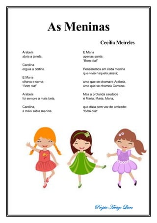 Projeto Amigo Livro
As Meninas
Cecília Meireles
Arabela
abria a janela.
Carolina
erguia a cortina.
E Maria
olhava e sorria:
“Bom dia!”
Arabela
foi sempre a mais bela.
Carolina,
a mais sábia menina.
E Maria
apenas sorria:
“Bom dia!”
Pensaremos em cada menina
que vivia naquela janela;
uma que se chamava Arabela,
uma que se chamou Carolina.
Mas a profunda saudade
é Maria, Maria, Maria,
que dizia com voz de amizade:
“Bom dia!”
 