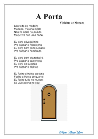Projeto Amigo Livro
A Porta
Vinicius de Moraes
Sou feita de madeira
Madeira, matéria morta
Não há nada no mundo
Mais viva que uma porta
Eu abro devagarinho
Pra passar o menininho
Eu abro bem com cuidado
Pra passar o namorado
Eu abro bem prazenteira
Pra passar a cozinheira
Eu abro de supetão
Pra passar o capitão
Eu fecho a frente da casa
Fecho a frente do quartel
Eu fecho tudo no mundo
Só vivo aberta no céu!
 