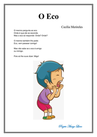 Projeto Amigo Livro
O Eco
Cecília Merireles
O menino pergunta ao eco
Onde é que ele se esconde.
Mas o eco só responde: Onde? Onde?
O menino também lhe pede:
Eco, vem passear comigo!
Mas não sabe se o eco é amigo
ou inimigo.
Pois só lhe ouve dizer: Migo!
 