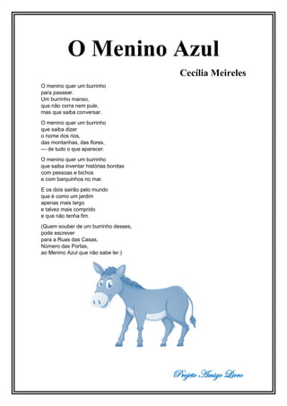 Projeto Amigo Livro
O Menino Azul
Cecília Meireles
O menino quer um burrinho
para passear.
Um burrinho manso,
que não corra nem pule,
mas que saiba conversar.
O menino quer um burrinho
que saiba dizer
o nome dos rios,
das montanhas, das flores,
— de tudo o que aparecer.
O menino quer um burrinho
que saiba inventar histórias bonitas
com pessoas e bichos
e com barquinhos no mar.
E os dois sairão pelo mundo
que é como um jardim
apenas mais largo
e talvez mais comprido
e que não tenha fim.
(Quem souber de um burrinho desses,
pode escrever
para a Ruas das Casas,
Número das Portas,
ao Menino Azul que não sabe ler.)
 