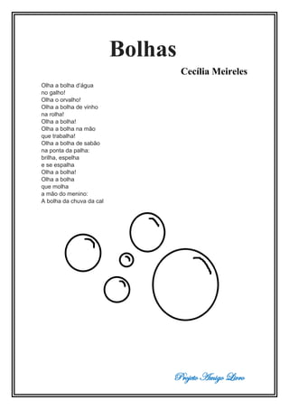 Projeto Amigo Livro
Bolhas
Cecília Meireles
Olha a bolha d’água
no galho!
Olha o orvalho!
Olha a bolha de vinho
na rolha!
Olha a bolha!
Olha a bolha na mão
que trabalha!
Olha a bolha de sabão
na ponta da palha:
brilha, espelha
e se espalha
Olha a bolha!
Olha a bolha
que molha
a mão do menino:
A bolha da chuva da cal
 