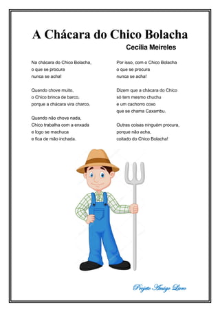 Projeto Amigo Livro
A Chácara do Chico Bolacha
Cecília Meireles
Na chácara do Chico Bolacha,
o que se procura
nunca se acha!
Quando chove muito,
o Chico brinca de barco,
porque a chácara vira charco.
Quando não chove nada,
Chico trabalha com a enxada
e logo se machuca
e fica de mão inchada.
Por isso, com o Chico Bolacha
o que se procura
nunca se acha!
Dizem que a chácara do Chico
só tem mesmo chuchu
e um cachorro coxo
que se chama Caxambu.
Outras coisas ninguém procura,
porque não acha,
coitado do Chico Bolacha!
 