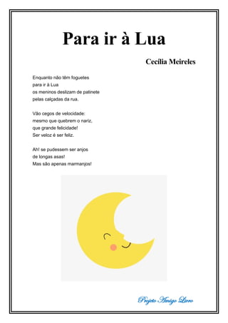 Projeto Amigo Livro
Para ir à Lua
Cecília Meireles
Enquanto não têm foguetes
para ir à Lua
os meninos deslizam de patinete
pelas calçadas da rua.
Vão cegos de velocidade:
mesmo que quebrem o nariz,
que grande felicidade!
Ser veloz é ser feliz.
Ah! se pudessem ser anjos
de longas asas!
Mas são apenas marmanjos!
 