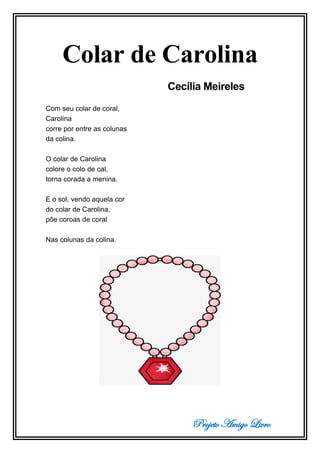 Projeto Amigo Livro
Colar de Carolina
Cecília Meireles
Com seu colar de coral,
Carolina
corre por entre as colunas
da colina.
O colar de Carolina
colore o colo de cal,
torna corada a menina.
E o sol, vendo aquela cor
do colar de Carolina,
põe coroas de coral
Nas colunas da colina.
 