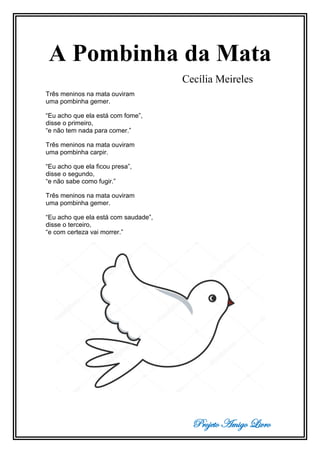 Projeto Amigo Livro
A Pombinha da Mata
Cecília Meireles
Três meninos na mata ouviram
uma pombinha gemer.
“Eu acho que ela está com fome”,
disse o primeiro,
“e não tem nada para comer.”
Três meninos na mata ouviram
uma pombinha carpir.
“Eu acho que ela ficou presa”,
disse o segundo,
“e não sabe como fugir.”
Três meninos na mata ouviram
uma pombinha gemer.
“Eu acho que ela está com saudade”,
disse o terceiro,
“e com certeza vai morrer.”
 