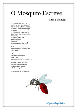 Projeto Amigo Livro
O Mosquito Escreve
Cecília Meireles
O mosquito pernilongo
trança as pernas, faz um M,
depois, treme, treme, treme,
faz um O bastante oblongo,
faz um S.
O mosquito sobe e desce.
Com artes que ninguém vê,
faz um Q,
faz um U, e faz um I.
Este mosquito
esquisito
cruza as patas, faz um T.
E aí,
se arredonda e faz outro O,
mais bonito.
Oh!
Já não é analfabeto,
esse inseto,
pois sabe escrever seu nome.
Mas depois vai procurar
alguém que possa picar,
pois escrever cansa,
não é, criança?
E ele está com muita fome.
 