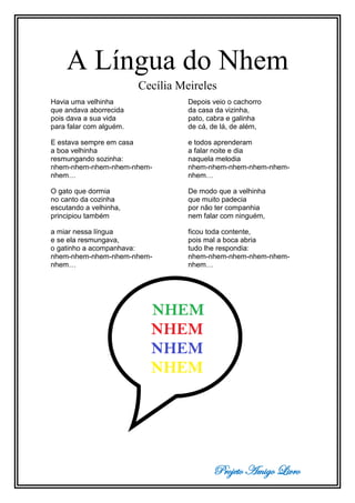 Projeto Amigo Livro
A Língua do Nhem
Cecília Meireles
Havia uma velhinha
que andava aborrecida
pois dava a sua vida
para falar com alguém.
E estava sempre em casa
a boa velhinha
resmungando sozinha:
nhem-nhem-nhem-nhem-nhem-
nhem…
O gato que dormia
no canto da cozinha
escutando a velhinha,
principiou também
a miar nessa língua
e se ela resmungava,
o gatinho a acompanhava:
nhem-nhem-nhem-nhem-nhem-
nhem…
Depois veio o cachorro
da casa da vizinha,
pato, cabra e galinha
de cá, de lá, de além,
e todos aprenderam
a falar noite e dia
naquela melodia
nhem-nhem-nhem-nhem-nhem-
nhem…
De modo que a velhinha
que muito padecia
por não ter companhia
nem falar com ninguém,
ficou toda contente,
pois mal a boca abria
tudo lhe respondia:
nhem-nhem-nhem-nhem-nhem-
nhem…
 