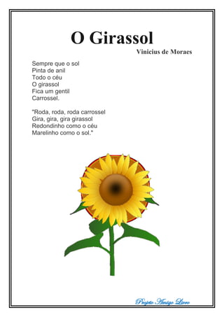 Projeto Amigo Livro
O Girassol
Vinicius de Moraes
Sempre que o sol
Pinta de anil
Todo o céu
O girassol
Fica um gentil
Carrossel.
"Roda, roda, roda carrossel
Gira, gira, gira girassol
Redondinho como o céu
Marelinho como o sol."
 