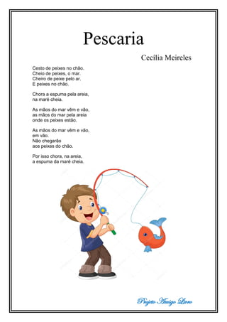 Projeto Amigo Livro
Pescaria
Cecília Meireles
Cesto de peixes no chão.
Cheio de peixes, o mar.
Cheiro de peixe pelo ar.
E peixes no chão.
Chora a espuma pela areia,
na maré cheia.
As mãos do mar vêm e vão,
as mãos do mar pela areia
onde os peixes estão.
As mãos do mar vêm e vão,
em vão.
Não chegarão
aos peixes do chão.
Por isso chora, na areia,
a espuma da maré cheia.
 