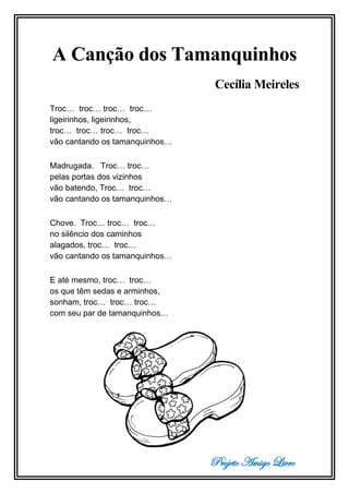 Projeto Amigo Livro
A Canção dos Tamanquinhos
Cecília Meireles
Troc… troc… troc… troc…
ligeirinhos, ligeirinhos,
troc… troc… troc… troc…
vão cantando os tamanquinhos…
Madrugada. Troc… troc…
pelas portas dos vizinhos
vão batendo, Troc… troc…
vão cantando os tamanquinhos…
Chove. Troc… troc… troc…
no silêncio dos caminhos
alagados, troc… troc…
vão cantando os tamanquinhos…
E até mesmo, troc… troc…
os que têm sedas e arminhos,
sonham, troc… troc… troc…
com seu par de tamanquinhos…
 