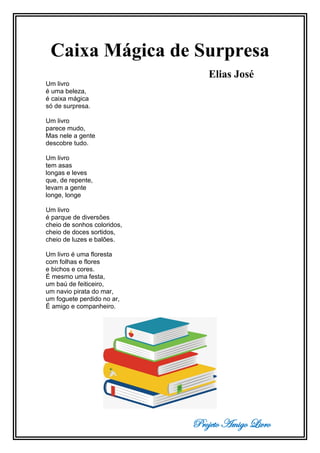 Projeto Amigo Livro
Caixa Mágica de Surpresa
Elias José
Um livro
é uma beleza,
é caixa mágica
só de surpresa.
Um livro
parece mudo,
Mas nele a gente
descobre tudo.
Um livro
tem asas
longas e leves
que, de repente,
levam a gente
longe, longe
Um livro
é parque de diversões
cheio de sonhos coloridos,
cheio de doces sortidos,
cheio de luzes e balões.
Um livro é uma floresta
com folhas e flores
e bichos e cores.
É mesmo uma festa,
um baú de feiticeiro,
um navio pirata do mar,
um foguete perdido no ar,
É amigo e companheiro.
 