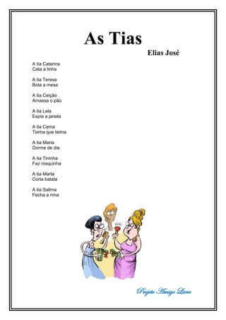 Projeto Amigo Livro
As Tias
Elias José
A tia Catarina
Cata a linha
A tia Teresa
Bota a mesa
A tia Ceição
Amassa o pão
A tia Lela
Espia a janela
A tia Cema
Teima que teima
A tia Maria
Dorme de dia
A tia Tininha
Faz rosquinha
A tia Marta
Corta batata
A tia Salima
Fecha a rima
 
