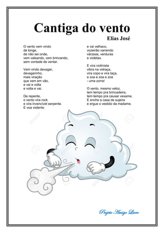 Projeto Amigo Livro
Cantiga do vento
Elias José
O vento vem vindo
de longe,
de não sei onde,
vem valsando, vem brincando,
sem vontade de ventar.
Vem vindo devagar,
devagarinho,
mais viração
que vem em vão,
e vai e volta
e volta e vai.
De repente,
o vento vira rock
e vira invencível serpente.
E voa violento
e vai velhaco,
vozeirão varrendo
várzeas, verduras
e violetas.
E vira violinista
vibra na vidraça,
vira copo e vira taça,
e zoa e zoa e zoa
- uma zorra!
O vento, mesmo veloz,
tem tempo pra brincadeira,
tem tempo pra causar vexame.
E enche a casa de sujeira
e ergue o vestido da madame.
 