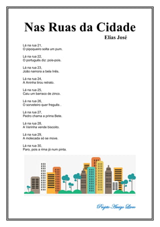 Projeto Amigo Livro
Nas Ruas da Cidade
Elias José
Lá na rua 21,
O pipoqueiro solta um pum.
Lá na rua 22,
O português diz: pois-pois.
Lá na rua 23,
João namora a bela Inês.
Lá na rua 24,
A Aninha tirou retrato.
Lá na rua 25,
Caiu um barraco de zinco.
Lá na rua 26,
O sorveteiro quer freguês .
Lá na rua 27,
Pedro chama a prima Bete.
Lá na rua 28,
A Verinha vende biscoito.
Lá na rua 29,
A molecada só se move.
Lá na rua 30,
Paro, pois a rima já num pinta.
 