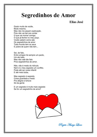 Projeto Amigo Livro
Segredinhos de Amor
Elias José
Gosto muito de vocês,
Muito mesmo,
Mas não me peçam explicação,
Pois não vai dar pra contar
O que vai morrer comigo,
O que já fechei no meu poço.
Vocês sabem como são
Os segredinhos de amor
Todo mundo tem os seus
E pobre de quem não tem...
Sei, de fato,
Entre amigos há sempre um pacto,
Um elo belo,
Mas não vale tão fato
Pros segredinhos de amor.
Não, não é medo do ridículo.
Nem é o meu segredo um conflito.
Pode até ser coisa infantil
E até meio boba,
Mas segredo é segredo,
Coisa guardada a medo
Pra alegria e tortura
Só da gente
E um segredo é muito mais segredo
Se for um segredinho de amor!
 