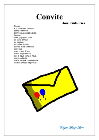 Projeto Amigo Livro
Convite
José Paulo Paes
Poesia
é brincar com palavras
como se brinca
com bola, papagaio,pião.
Só que
bola, papagaio,pião
de tanto brincar
se gastam.
As palavras não:
quanto mais se brinca
com elas
mais novas ficam.
como a água do rio
que é água sempre nova.
como cada dia
que é sempre um novo dia.
Vamos brincar de poesia?
 