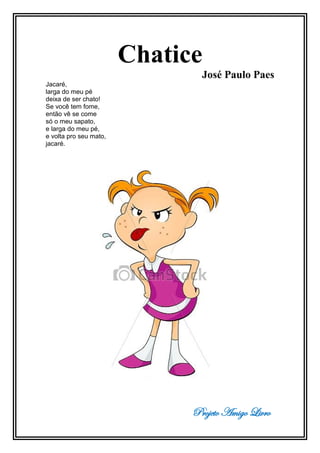 Projeto Amigo Livro
Chatice
José Paulo Paes
Jacaré,
larga do meu pé
deixa de ser chato!
Se você tem fome,
então vê se come
só o meu sapato,
e larga do meu pé,
e volta pro seu mato,
jacaré.
 