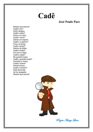 Projeto Amigo Livro
Cadê
José Paulo Paes
Nossa! que escuro!
Cadê a luz?
Dedo apagou.
Cadê o dedo?
Entrou no nariz.
Cadê o nariz?
Dando um espirro.
Cadê o o espirro?
Ficou no lenço.
Cadê o lenço?
Dentro do bolso.
Cadê o bolso?
Foi com a calça.
Cadê a calça?
No guarda-roupa.
Cadê o guarda-roupa?
Fechado a chave.
Cadê a chave?
Homem levou.
Cadê o homem?
Está dormindo
de luz apagada.
Nossa! que escuro!
 