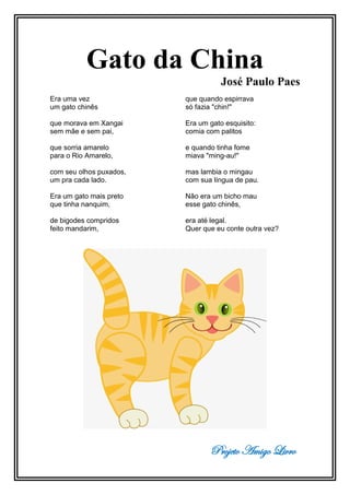 Projeto Amigo Livro
Gato da China
José Paulo Paes
Era uma vez
um gato chinês
que morava em Xangai
sem mãe e sem pai,
que sorria amarelo
para o Rio Amarelo,
com seu olhos puxados,
um pra cada lado.
Era um gato mais preto
que tinha nanquim,
de bigodes compridos
feito mandarim,
que quando espirrava
só fazia "chin!"
Era um gato esquisito:
comia com palitos
e quando tinha fome
miava "ming-au!"
mas lambia o mingau
com sua língua de pau.
Não era um bicho mau
esse gato chinês,
era até legal.
Quer que eu conte outra vez?
 