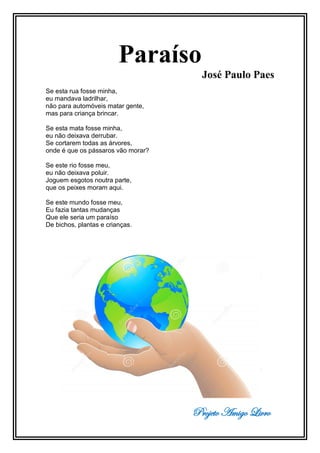 Projeto Amigo Livro
Paraíso
José Paulo Paes
Se esta rua fosse minha,
eu mandava ladrilhar,
não para automóveis matar gente,
mas para criança brincar.
Se esta mata fosse minha,
eu não deixava derrubar.
Se cortarem todas as árvores,
onde é que os pássaros vão morar?
Se este rio fosse meu,
eu não deixava poluir.
Joguem esgotos noutra parte,
que os peixes moram aqui.
Se este mundo fosse meu,
Eu fazia tantas mudanças
Que ele seria um paraíso
De bichos, plantas e crianças.
 