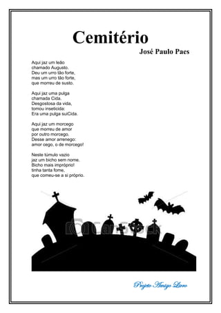Projeto Amigo Livro
Cemitério
José Paulo Paes
Aqui jaz um leão
chamado Augusto.
Deu um urro tão forte,
mas um urro tão forte,
que morreu de susto.
Aqui jaz uma pulga
chamada Cida.
Desgostosa da vida,
tomou inseticida:
Era uma pulga suiCida.
Aqui jaz um morcego
que morreu de amor
por outro morcego.
Desse amor arrenego:
amor cego, o de morcego!
Neste túmulo vazio
jaz um bicho sem nome.
Bicho mais impróprio!
tinha tanta fome,
que comeu-se a si próprio.
 