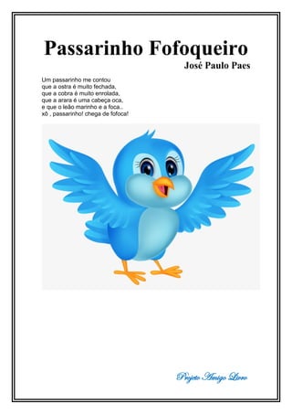 Projeto Amigo Livro
Passarinho Fofoqueiro
José Paulo Paes
Um passarinho me contou
que a ostra é muito fechada,
que a cobra é muito enrolada,
que a arara é uma cabeça oca,
e que o leão marinho e a foca..
xô , passarinho! chega de fofoca!
 
