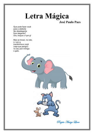 Projeto Amigo Livro
Letra Mágica
José Paulo Paes
Que pode fazer você
para o elefante
tão deselegante
ficar elegante?
Ora, troque o f por g!
Mas se trocar, no rato,
o r por g,
transforma-o você
(veja que perigo!)
no seu pior inimigo:
o gato.
 
