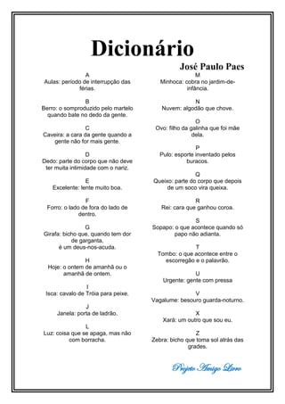 Projeto Amigo Livro
Dicionário
José Paulo Paes
A
Aulas: período de interrupção das
férias.
B
Berro: o somproduzido pelo martelo
quando bate no dedo da gente.
C
Caveira: a cara da gente quando a
gente não for mais gente.
D
Dedo: parte do corpo que não deve
ter muita intimidade com o nariz.
E
Excelente: lente muito boa.
F
Forro: o lado de fora do lado de
dentro.
G
Girafa: bicho que, quando tem dor
de garganta,
é um deus-nos-acuda.
H
Hoje: o ontem de amanhã ou o
amanhã de ontem.
I
Isca: cavalo de Tróia para peixe.
J
Janela: porta de ladrão.
L
Luz: coisa que se apaga, mas não
com borracha.
M
Minhoca: cobra no jardim-de-
infância.
N
Nuvem: algodão que chove.
O
Ovo: filho da galinha que foi mãe
dela.
P
Pulo: esporte inventado pelos
buracos.
Q
Queixo: parte do corpo que depois
de um soco vira queixa.
R
Rei: cara que ganhou coroa.
S
Sopapo: o que acontece quando só
papo não adianta.
T
Tombo: o que acontece entre o
escorregão e o palavrão.
U
Urgente: gente com pressa
V
Vagalume: besouro guarda-noturno.
X
Xará: um outro que sou eu.
Z
Zebra: bicho que toma sol atrás das
grades.
 