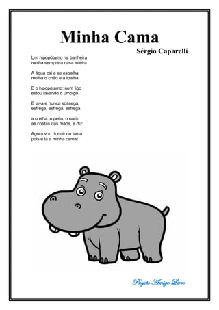 Projeto Amigo Livro
Minha Cama
Sérgio Caparelli
Um hipopótamo na banheira
molha sempre a casa inteira.
A água cai e se espalha
molha o chão e a toalha.
E o hipopótamo: nem ligo
estou lavando o umbigo.
E lava e nunca sossega,
esfrega, esfrega, esfrega
a orelha, o peito, o nariz
as costas das mãos, e diz:
Agora vou dormir na lama
pois é lá a minha cama!
 