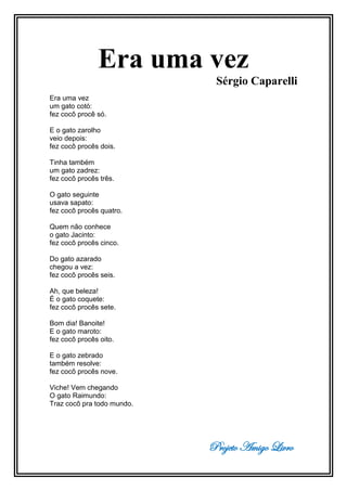 Projeto Amigo Livro
Era uma vez
Sérgio Caparelli
Era uma vez
um gato cotó:
fez cocô procê só.
E o gato zarolho
veio depois:
fez cocô procês dois.
Tinha também
um gato zadrez:
fez cocô procês três.
O gato seguinte
usava sapato:
fez cocô procês quatro.
Quem não conhece
o gato Jacinto:
fez cocô procês cinco.
Do gato azarado
chegou a vez:
fez cocô procês seis.
Ah, que beleza!
É o gato coquete:
fez cocô procês sete.
Bom dia! Banoite!
E o gato maroto:
fez cocô procês oito.
E o gato zebrado
também resolve:
fez cocô procês nove.
Viche! Vem chegando
O gato Raimundo:
Traz cocô pra todo mundo.
 