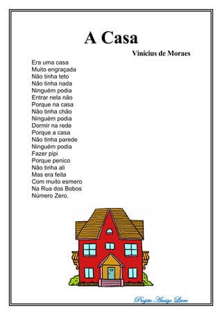 Projeto Amigo Livro
A Casa
Vinícius de Moraes
Era uma casa
Muito engraçada
Não tinha teto
Não tinha nada
Ninguém podia
Entrar nela não
Porque na casa
Não tinha chão
Ninguém podia
Dormir na rede
Porque a casa
Não tinha parede
Ninguém podia
Fazer pipi
Porque penico
Não tinha ali
Mas era feita
Com muito esmero
Na Rua dos Bobos
Número Zero.
 