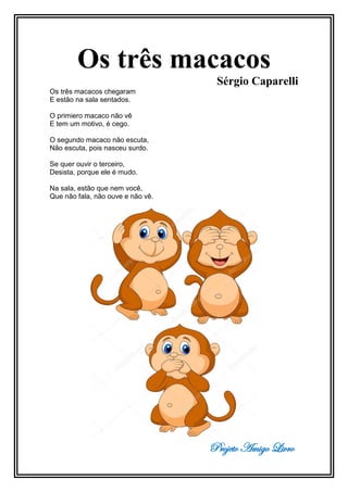 Projeto Amigo Livro
Os três macacos
Sérgio Caparelli
Os três macacos chegaram
E estão na sala sentados.
O primiero macaco não vê
E tem um motivo, é cego.
O segundo macaco não escuta,
Não escuta, pois nasceu surdo.
Se quer ouvir o terceiro,
Desista, porque ele é mudo.
Na sala, estão que nem você,
Que não fala, não ouve e não vê.
 