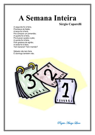 Projeto Amigo Livro
A Semana Inteira
Sérgio Caparelli
A segunda foi à feira,
Precisava de feijão;
A terça foi à feira,
Pra comprar um pimentão;
A quarta foi à feira,
Pra buscar quiabo e pão;
A quinta foi à feira,
Pois gostava de agrião;
A sexta foi à feira,
Tem banana? Tem mamão?
Sábado não tem feira
E domingo também não.
 