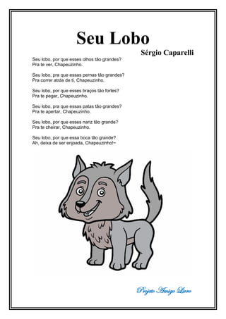 Projeto Amigo Livro
Seu Lobo
Sérgio Caparelli
Seu lobo, por que esses olhos tão grandes?
Pra te ver, Chapeuzinho.
Seu lobo, pra que essas pernas tão grandes?
Pra correr atrás de ti, Chapeuzinho.
Seu lobo, por que esses braços tão fortes?
Pra te pegar, Chapeuzinho.
Seu lobo, pra que essas patas tão grandes?
Pra te apertar, Chapeuzinho.
Seu lobo, por que esses nariz tão grande?
Pra te cheirar, Chapeuzinho.
Seu lobo, por que essa boca tão grande?
Ah, deixa de ser enjoada, Chapeuzinho!~
 