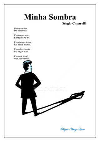 Projeto Amigo Livro
Minha Sombra
Sérgio Caparelli
Minha sombra
Me assombra.
Eu dou um pulo
E ela pára no ar.
Eu subo em árvore,
Ela desce escada.
Eu ando a cavalo,
Ela segue a pé.
Eu vou à festa!
Oba, vou nessa!
 