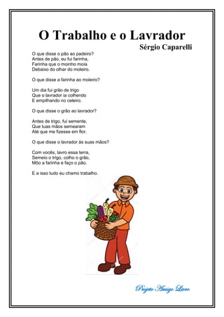 Projeto Amigo Livro
O Trabalho e o Lavrador
Sérgio Caparelli
O que disse o pão ao padeiro?
Antes de pão, eu fui farinha,
Farinha que o moinho moía
Debaixo do olhar do moleiro.
O que disse a farinha ao moleiro?
Um dia fui grão de trigo
Que o lavrador ia colhendo
E empilhando no celeiro.
O que disse o grão ao lavrador?
Antes de trigo, fui semente,
Que tuas mãos semearam
Até que me fizesse em flor.
O que disse o lavrador às suas mãos?
Com vocês, lavro essa terra,
Semeio o trigo, colho o grão,
Môo a farinha e faço o pão.
E a isso tudo eu chamo trabalho.
 