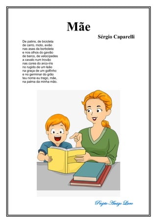 Projeto Amigo Livro
Mãe
Sérgio Caparelli
De patins, de bicicleta
de carro, moto, avião
nas asas da borboleta
e nos olhos do gavião
de barco, de velocípedes
a cavalo num trovão
nas cores do arco-íris
no rugido de um leão
na graça de um golfinho
e no germinar do grão
teu nome eu trago, mãe,
na palma da minha mão.
 